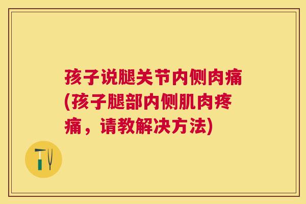 孩子说腿关节内侧肉痛(孩子腿部内侧肌肉疼痛，请教解决方法)
