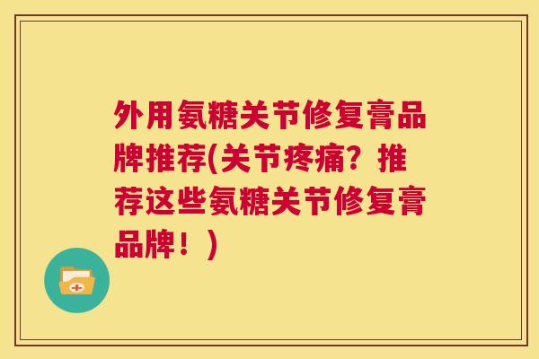 外用氨糖关节修复膏品牌推荐(关节疼痛？推荐这些氨糖关节修复膏品牌！)