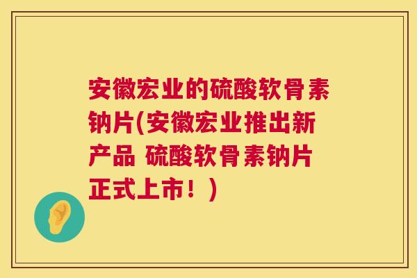 安徽宏业的硫酸软骨素钠片(安徽宏业推出新产品 硫酸软骨素钠片正式上市!)