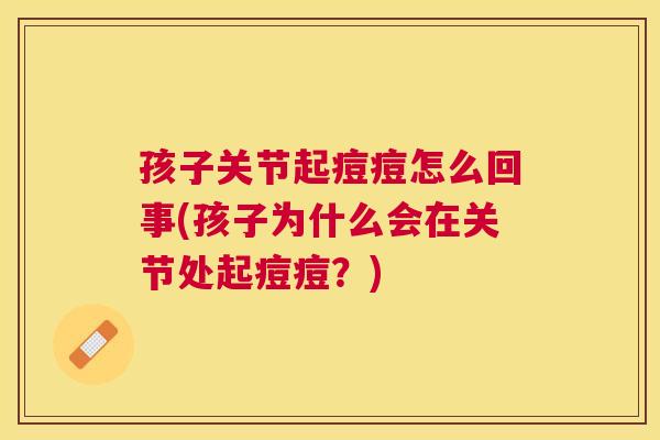 孩子关节起痘痘怎么回事(孩子为什么会在关节处起痘痘?)