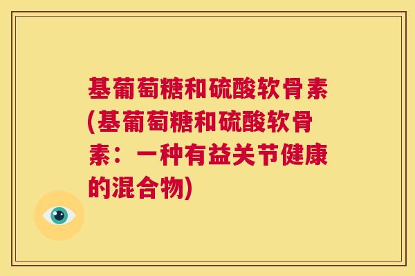 基葡萄糖和硫酸软骨素(基葡萄糖和硫酸软骨素:一种有益关节健康的混合物) 基葡萄糖和硫酸软骨素(基葡萄糖和硫酸软骨素:一种有益关节健康的混合物)