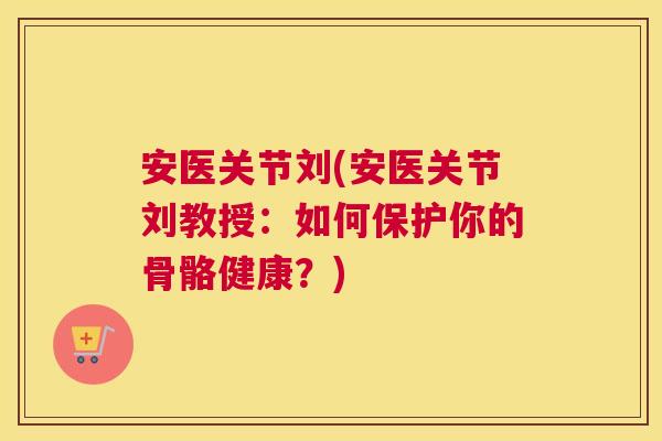 安医关节刘(安医关节刘教授:如何保护你的骨骼健康?)