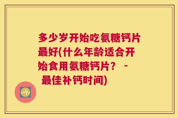 多少岁开始吃氨糖钙片最好(什么年龄适合开始食用氨糖钙片? - 最佳补钙时间)