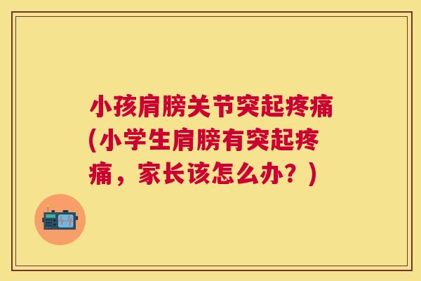 小孩肩膀关节突起疼痛(小学生肩膀有突起疼痛,家长该怎么办?)