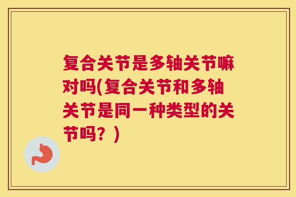 复合关节是多轴关节嘛对吗(复合关节和多轴关节是同一种类型的关节吗？)