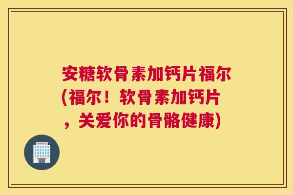 安糖软骨素加钙片福尔(福尔！软骨素加钙片，关爱你的骨骼健康)