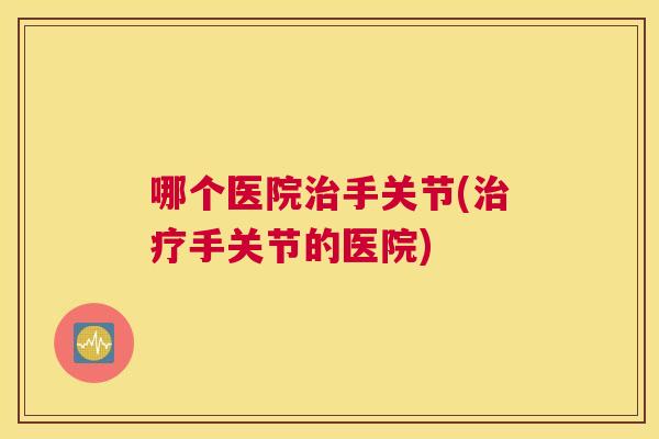 哪个医院治手关节(治疗手关节的医院)