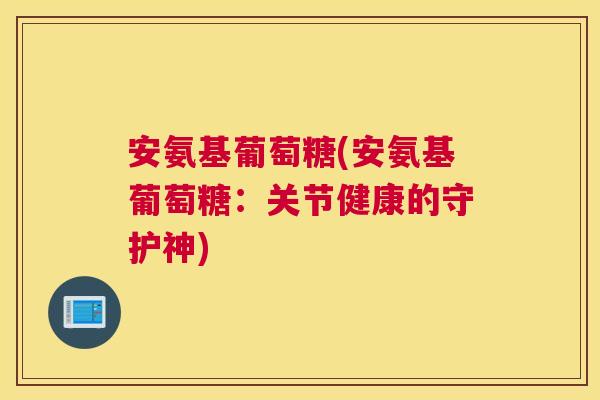 安氨基葡萄糖(安氨基葡萄糖:关节健康的守护神) 安氨基葡萄糖(安氨基葡萄糖:关节健康的守护神)