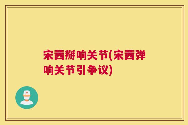 宋茜掰响关节(宋茜弹响关节引争议)