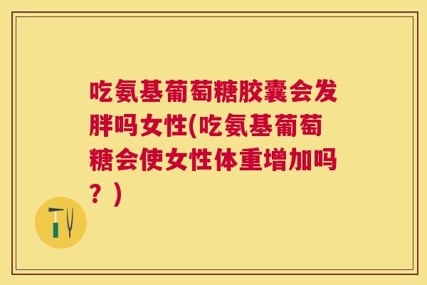 吃氨基葡萄糖胶囊会发胖吗女性(吃氨基葡萄糖会使女性体重增加吗?)
