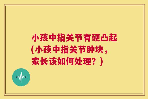 小孩中指关节有硬凸起(小孩中指关节肿块，家长该如何处理？)
