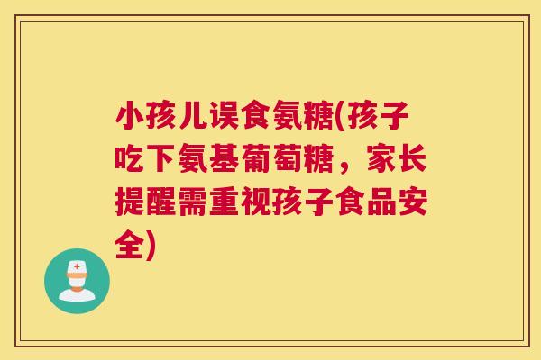 小孩儿误食氨糖(孩子吃下氨基葡萄糖,家长提醒需重视孩子食品安全)