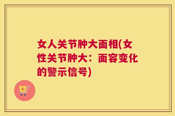 女人关节肿大面相(女性关节肿大:面容变化的警示信号)