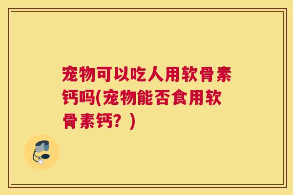 宠物可以吃人用软骨素钙吗(宠物能否食用软骨素钙?)