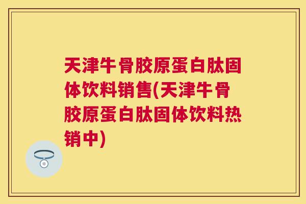 天津牛骨胶原蛋白肽固体饮料销售(天津牛骨胶原蛋白肽固体饮料热销中) 天津牛骨胶原蛋白肽固体饮料销售(天津牛骨胶原蛋白肽固体饮料热销中)