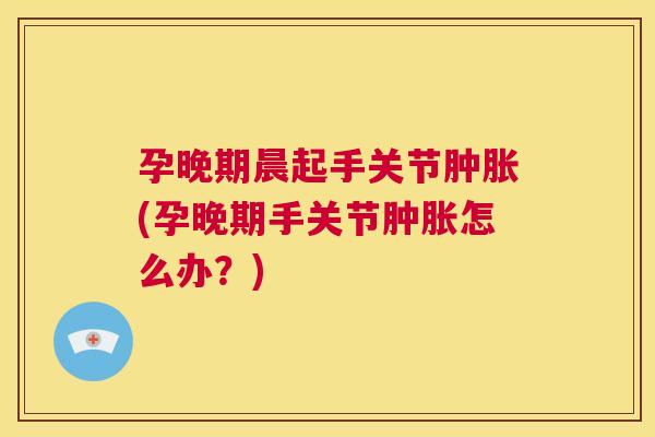 孕晚期晨起手关节肿胀(孕晚期手关节肿胀怎么办?)
