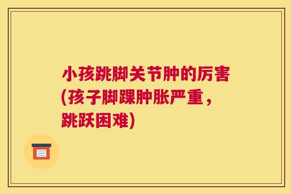 小孩跳脚关节肿的厉害(孩子脚踝肿胀严重,跳跃困难)