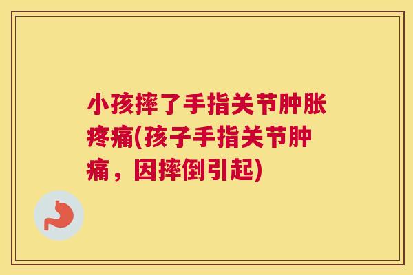 小孩摔了手指关节肿胀疼痛(孩子手指关节肿痛,因摔倒引起)