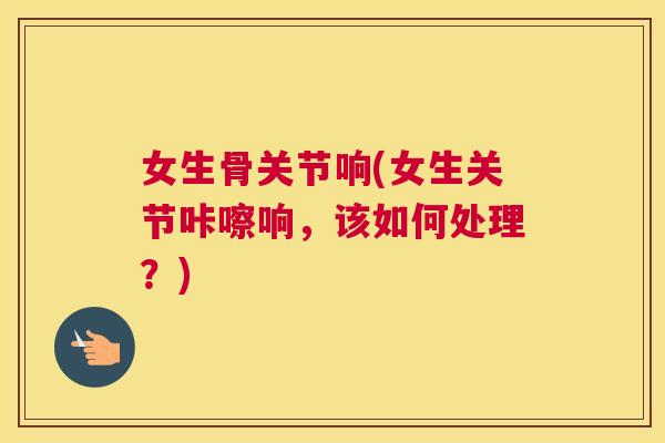女生骨关节响(女生关节咔嚓响,该如何处理?)