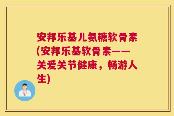 安邦乐基儿氨糖软骨素(安邦乐基软骨素——关爱关节健康,畅游人生)
