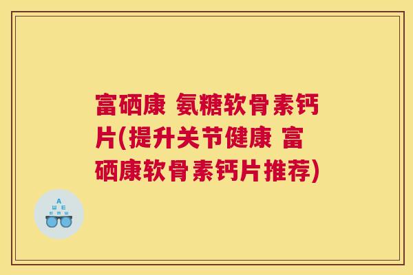 富硒康 氨糖软骨素钙片(提升关节健康 富硒康软骨素钙片推荐)