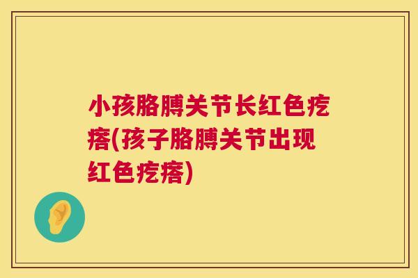小孩胳膊关节长红色疙瘩(孩子胳膊关节出现红色疙瘩)