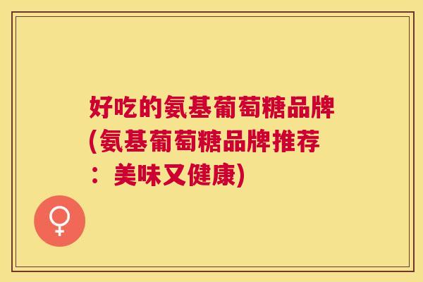 好吃的氨基葡萄糖品牌(氨基葡萄糖品牌推荐:美味又健康) 好吃的氨基葡萄糖品牌(氨基葡萄糖品牌推荐:美味又健康)