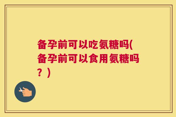备孕前可以吃氨糖吗(备孕前可以食用氨糖吗？)