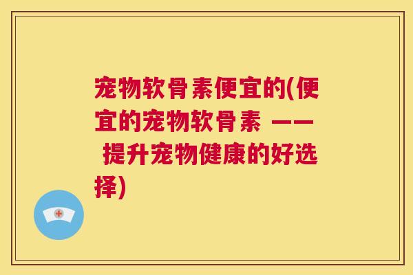 宠物软骨素便宜的(便宜的宠物软骨素 —— 提升宠物健康的好选择)