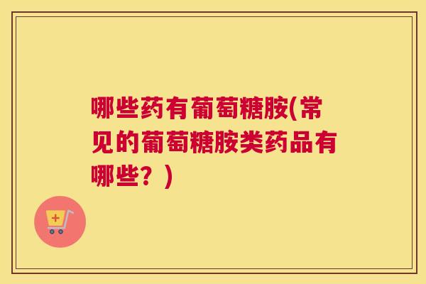 哪些药有葡萄糖胺(常见的葡萄糖胺类药品有哪些?)