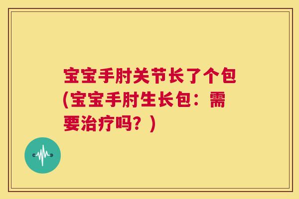 宝宝手肘关节长了个包(宝宝手肘生长包：需要治疗吗？)