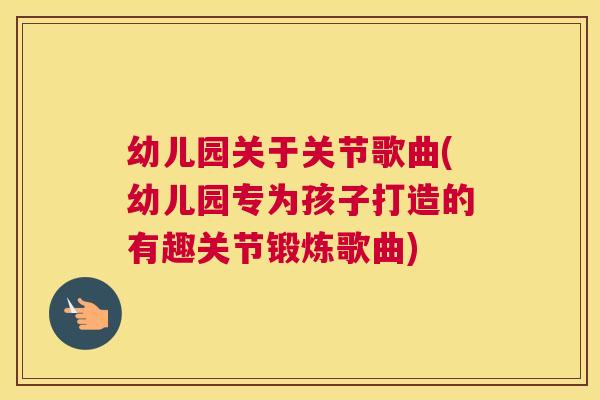 幼儿园关于关节歌曲(幼儿园专为孩子打造的有趣关节锻炼歌曲)