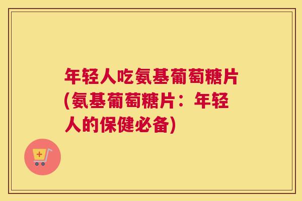 年轻人吃氨基葡萄糖片(氨基葡萄糖片:年轻人的保健必备)