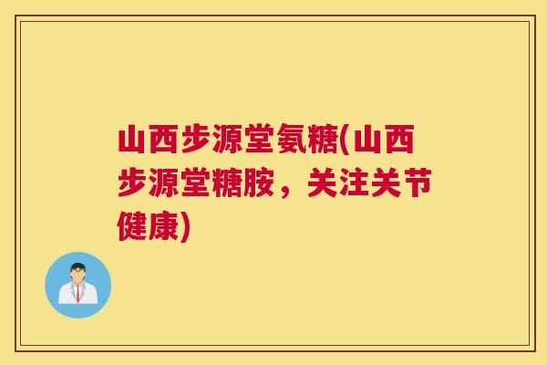 山西步源堂氨糖(山西步源堂糖胺,关注关节健康) 山西步源堂氨糖(山西步源堂糖胺,关注关节健康)
