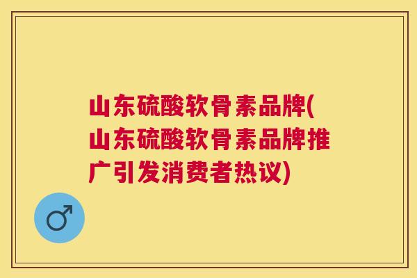 山东硫酸软骨素品牌(山东硫酸软骨素品牌推广引发消费者热议)
