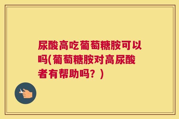 尿酸高吃葡萄糖胺可以吗(葡萄糖胺对高尿酸者有帮助吗?)