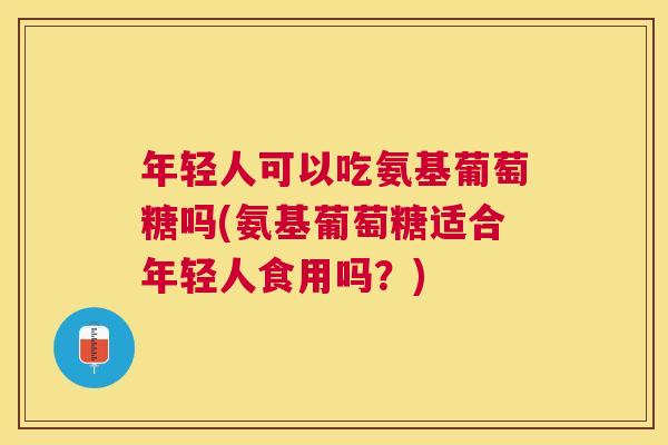 年轻人可以吃氨基葡萄糖吗(氨基葡萄糖适合年轻人食用吗?)