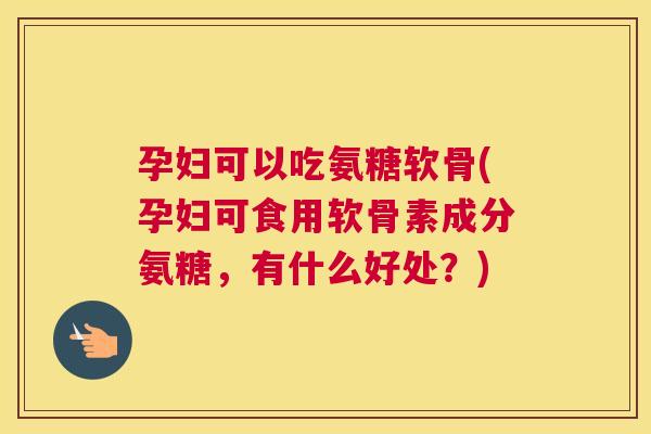 孕妇可以吃氨糖软骨(孕妇可食用软骨素成分氨糖,有什么好处?)