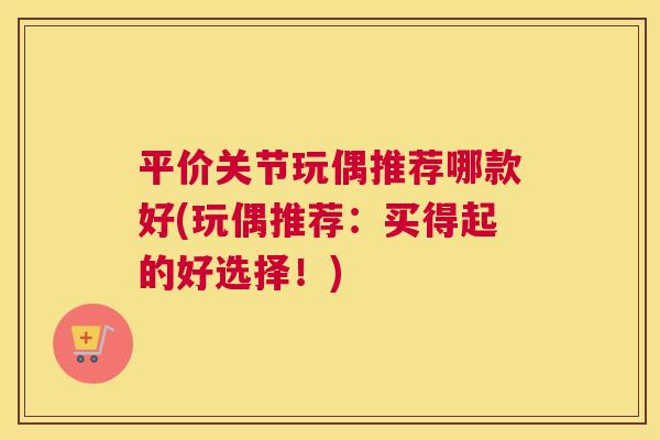 平价关节玩偶推荐哪款好(玩偶推荐:买得起的好选择!)