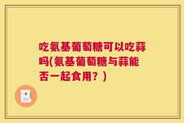 吃氨基葡萄糖可以吃蒜吗(氨基葡萄糖与蒜能否一起食用?)