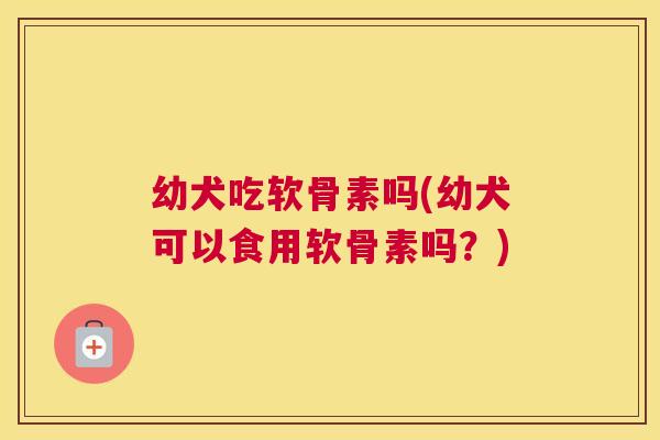 幼犬吃软骨素吗(幼犬可以食用软骨素吗?)