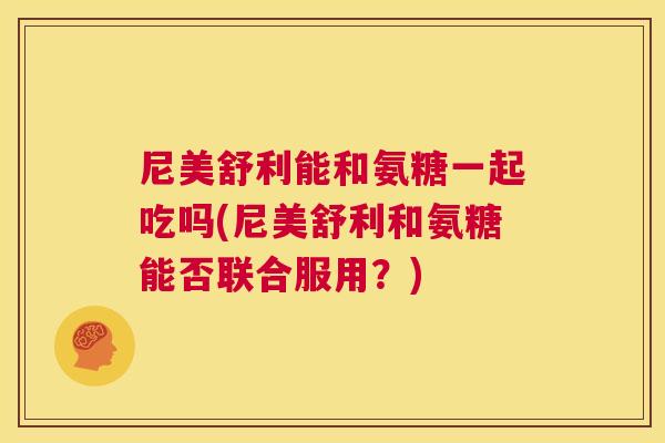 尼美舒利能和氨糖一起吃吗(尼美舒利和氨糖能否联合服用?)