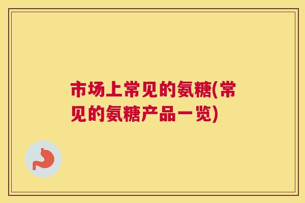 市场上常见的氨糖(常见的氨糖产品一览)