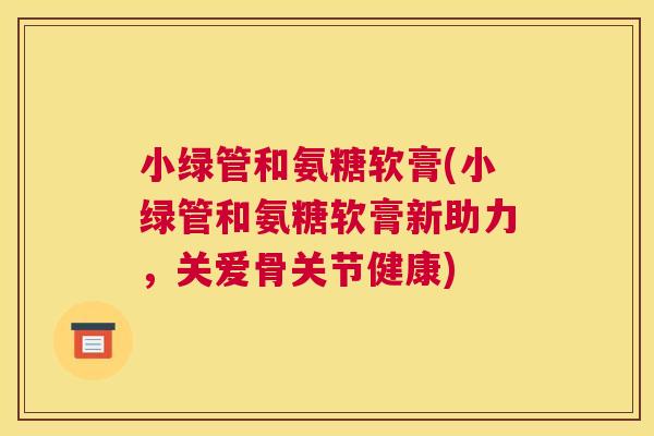 小绿管和氨糖软膏(小绿管和氨糖软膏新助力，关爱骨关节健康)