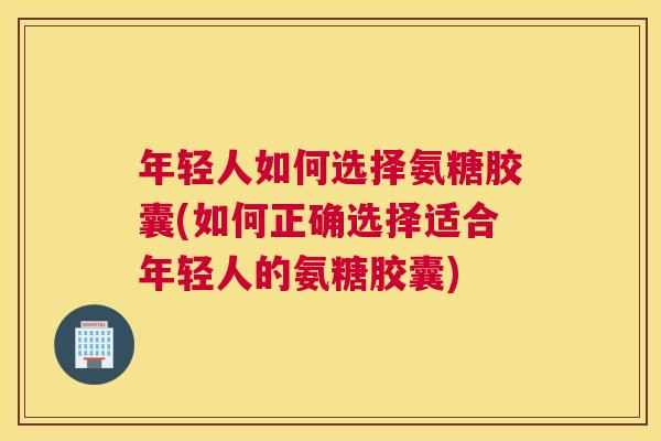 年轻人如何选择氨糖胶囊(如何正确选择适合年轻人的氨糖胶囊)