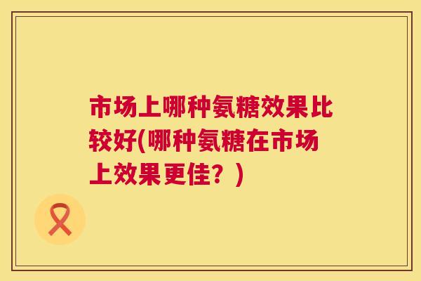 市场上哪种氨糖效果比较好(哪种氨糖在市场上效果更佳？)