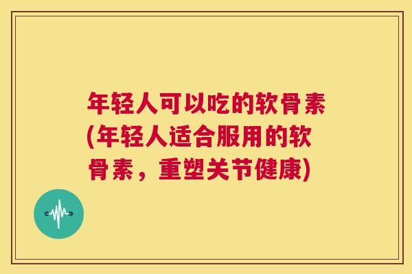 年轻人可以吃的软骨素(年轻人适合服用的软骨素,重塑关节健康)