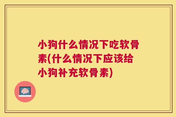 小狗什么情况下吃软骨素(什么情况下应该给小狗补充软骨素)