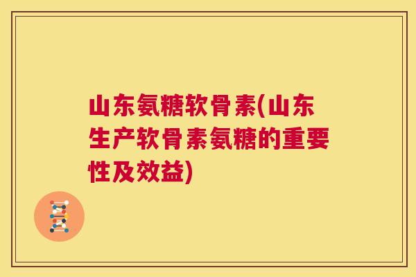 山东氨糖软骨素(山东生产软骨素氨糖的重要性及效益)