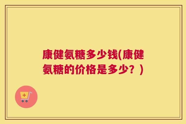 康健氨糖多少钱(康健氨糖的价格是多少?) 康健氨糖多少钱(康健氨糖的价格是多少?)